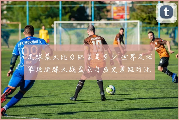 足球最大比分纪录是多少 世界足坛单场进球大战盘点与历史差距对比