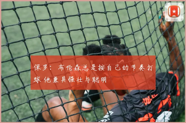 保罗：布伦森总是按自己的节奏打球 他兼具强壮与聪明