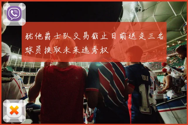 犹他爵士队交易截止日前送走三名球员换取未来选秀权