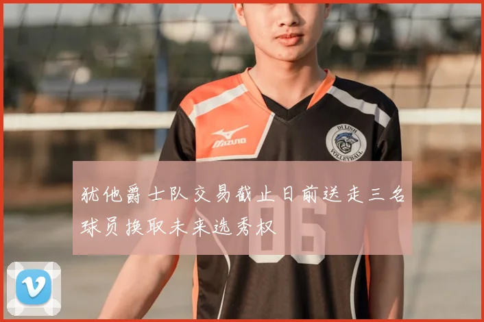 犹他爵士队交易截止日前送走三名球员换取未来选秀权