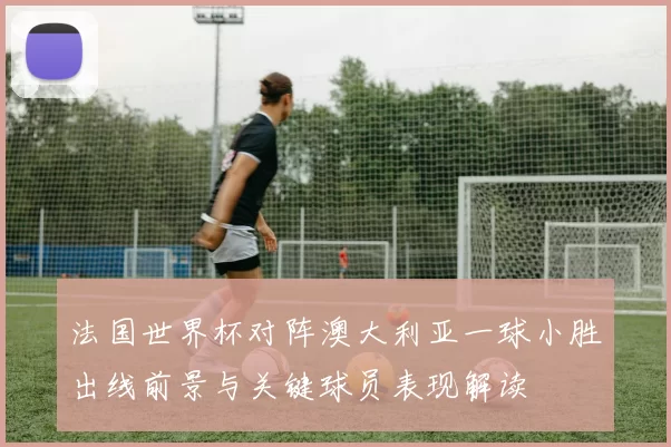 法国世界杯对阵澳大利亚一球小胜出线前景与关键球员表现解读