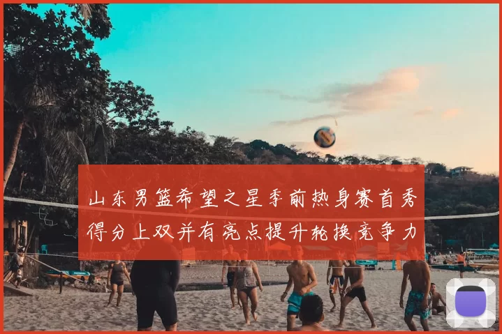 山东男篮希望之星季前热身赛首秀得分上双并有亮点提升轮换竞争力
