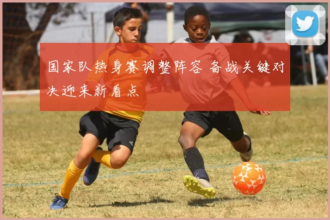 国家队热身赛调整阵容 备战关键对决迎来新看点