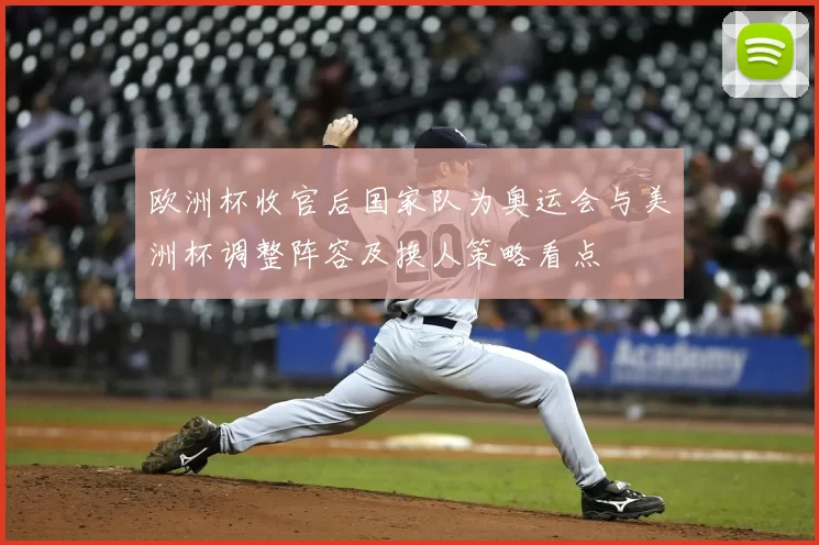 欧洲杯收官后国家队为奥运会与美洲杯调整阵容及换人策略看点