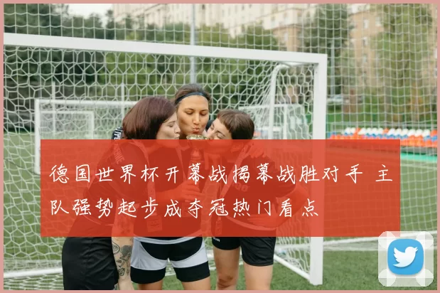 德国世界杯开幕战揭幕战胜对手 主队强势起步成夺冠热门看点