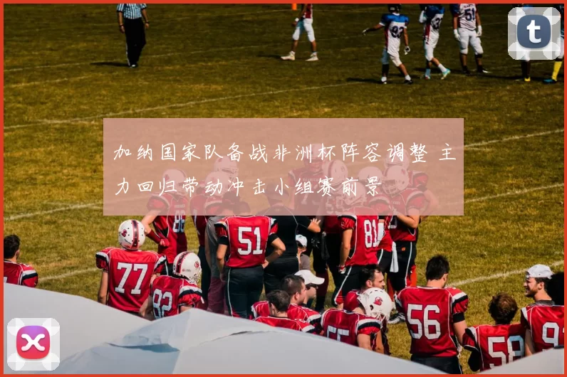 加纳国家队备战非洲杯阵容调整 主力回归带动冲击小组赛前景