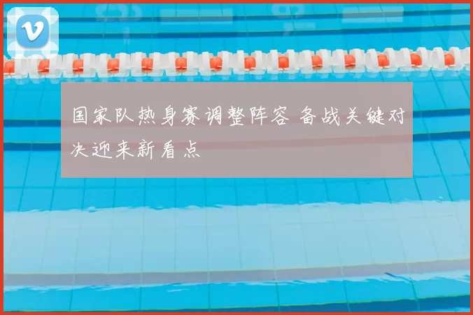 国家队热身赛调整阵容 备战关键对决迎来新看点