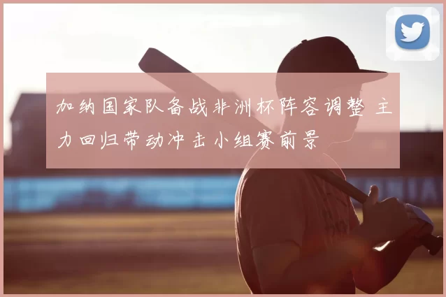 加纳国家队备战非洲杯阵容调整 主力回归带动冲击小组赛前景