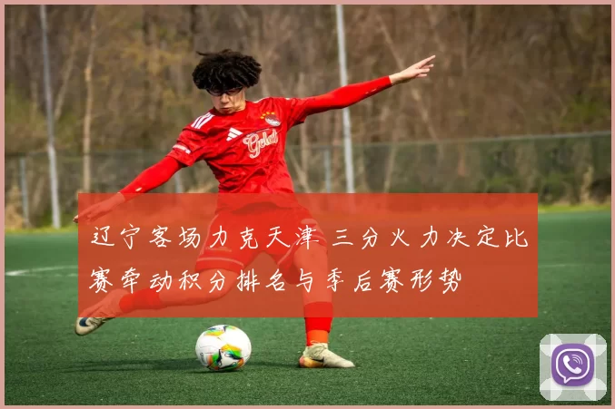 辽宁客场力克天津 三分火力决定比赛牵动积分排名与季后赛形势