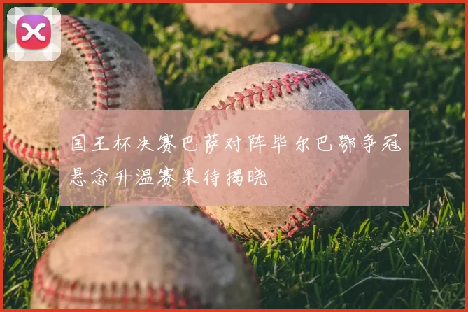 国王杯决赛巴萨对阵毕尔巴鄂争冠悬念升温赛果待揭晓