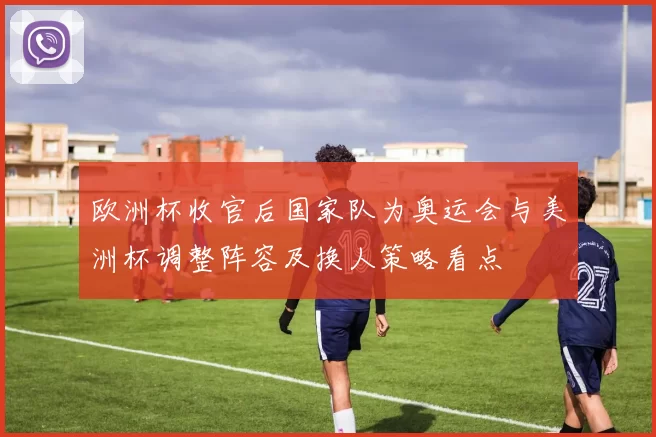 欧洲杯收官后国家队为奥运会与美洲杯调整阵容及换人策略看点