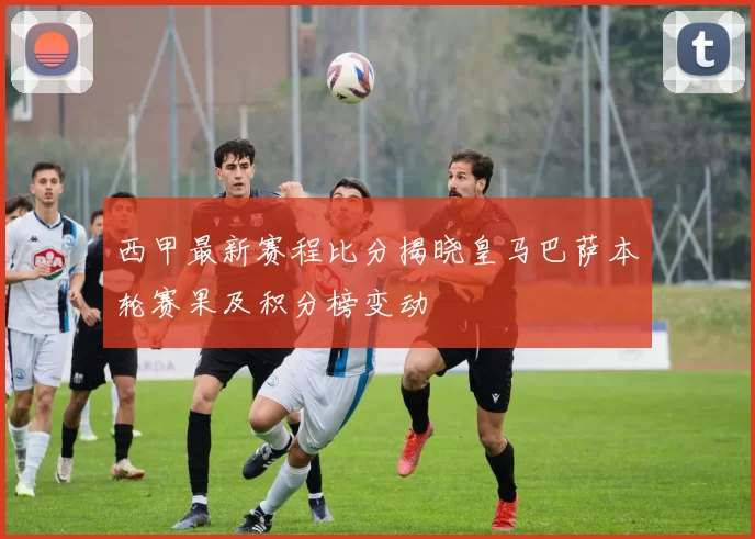 西甲最新赛程比分揭晓皇马巴萨本轮赛果及积分榜变动