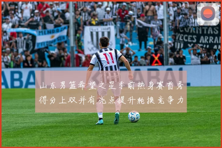 山东男篮希望之星季前热身赛首秀得分上双并有亮点提升轮换竞争力