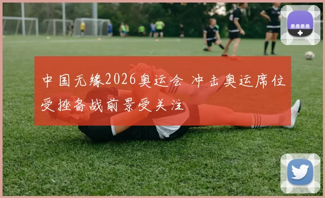 中国无缘2026奥运会 冲击奥运席位受挫备战前景受关注