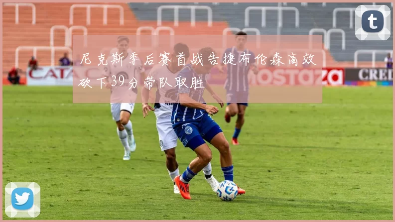 尼克斯季后赛首战告捷布伦森高效砍下39分带队取胜