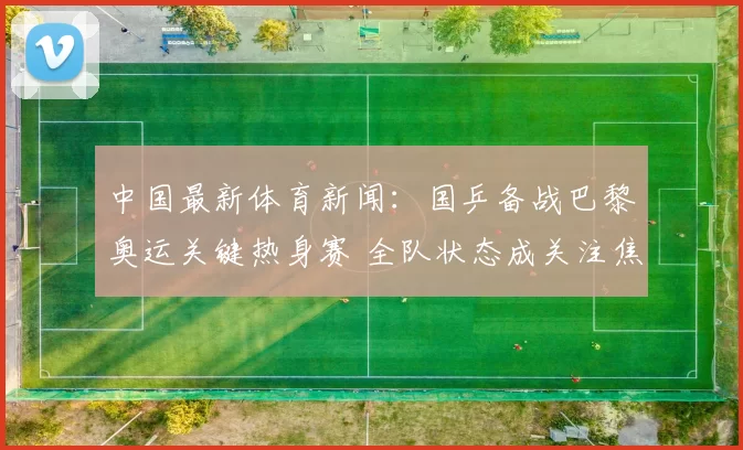 中国最新体育新闻:国乒备战巴黎奥运关键热身赛 全队状态成关注焦点
