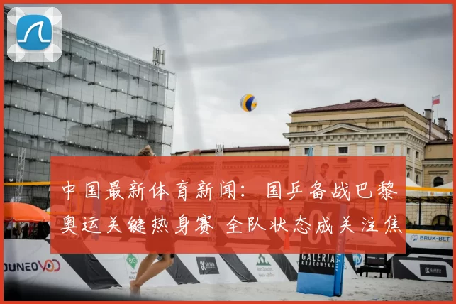 中国最新体育新闻:国乒备战巴黎奥运关键热身赛 全队状态成关注焦点