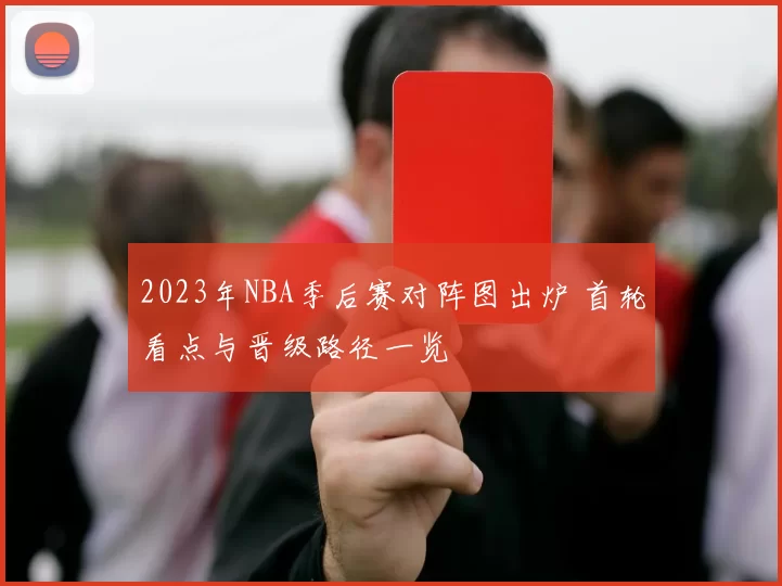 2023年NBA季后赛对阵图出炉 首轮看点与晋级路径一览